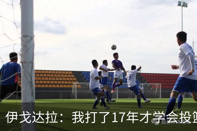伊戈达拉：我打了17年才学会投篮 没接受过姿势训练全靠自己摸索
