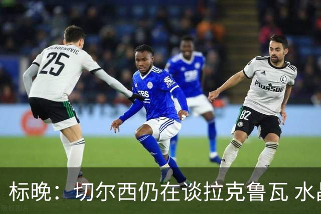 标晚：切尔西仍在谈拉克鲁瓦 水晶宫在找接替者&已接触克雷斯韦尔