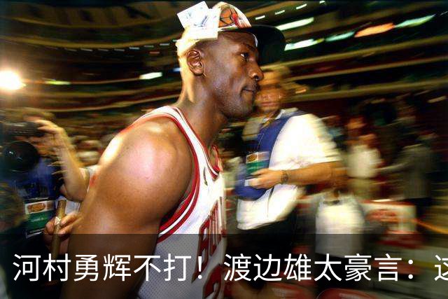 河村勇辉不打！渡边雄太豪言：这支日本队完全可以击败中国男篮