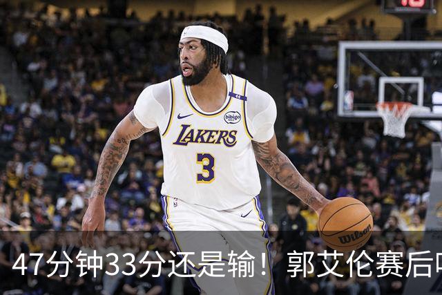 47分钟33分还是输！郭艾伦赛后哽咽“就想给球迷赢一次”让人破防